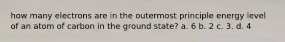 how many electrons are in the outermost principle energy level of an atom of carbon in the ground state? a. 6 b. 2 c. 3. d. 4