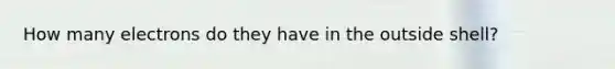 How many electrons do they have in the outside shell?