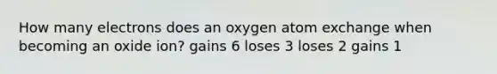 How many electrons does an oxygen atom exchange when becoming an oxide ion? gains 6 loses 3 loses 2 gains 1