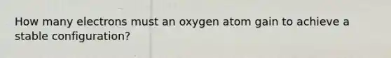 How many electrons must an oxygen atom gain to achieve a stable configuration?