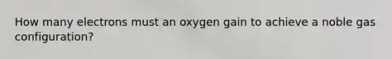 How many electrons must an oxygen gain to achieve a noble gas configuration?