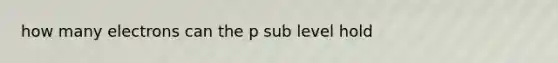 how many electrons can the p sub level hold