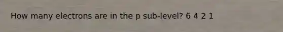 How many electrons are in the p sub-level? 6 4 2 1