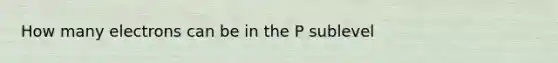 How many electrons can be in the P sublevel