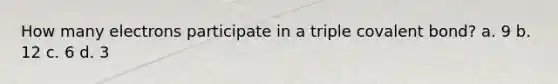 How many electrons participate in a triple covalent bond? a. 9 b. 12 c. 6 d. 3