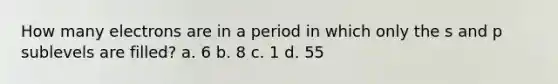 How many electrons are in a period in which only the s and p sublevels are filled? a. 6 b. 8 c. 1 d. 55