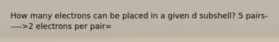 How many electrons can be placed in a given d subshell? 5 pairs----->2 electrons per pair=