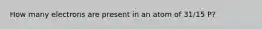 How many electrons are present in an atom of 31/15 P?