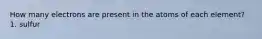 How many electrons are present in the atoms of each element? 1. sulfur
