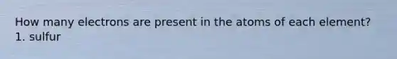 How many electrons are present in the atoms of each element? 1. sulfur