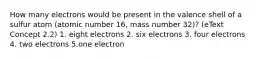 How many electrons would be present in the valence shell of a sulfur atom (atomic number 16, mass number 32)? (eText Concept 2.2) 1. eight electrons 2. six electrons 3. four electrons 4. two electrons 5.one electron