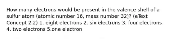 How many electrons would be present in the valence shell of a sulfur atom (atomic number 16, mass number 32)? (eText Concept 2.2) 1. eight electrons 2. six electrons 3. four electrons 4. two electrons 5.one electron