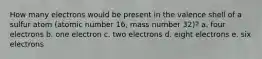 How many electrons would be present in the valence shell of a sulfur atom (atomic number 16, mass number 32)? a. four electrons b. one electron c. two electrons d. eight electrons e. six electrons