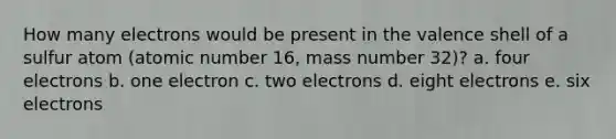 How many electrons would be present in the valence shell of a sulfur atom (atomic number 16, mass number 32)? a. four electrons b. one electron c. two electrons d. eight electrons e. six electrons