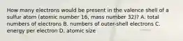 How many electrons would be present in the valence shell of a sulfur atom (atomic number 16, mass number 32)? A. total numbers of electrons B. numbers of outer-shell electrons C. energy per electron D. atomic size