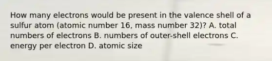 How many electrons would be present in the valence shell of a sulfur atom (atomic number 16, mass number 32)? A. total numbers of electrons B. numbers of outer-shell electrons C. energy per electron D. atomic size