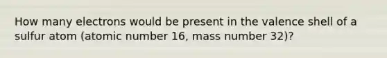 How many electrons would be present in the valence shell of a sulfur atom (atomic number 16, mass number 32)?