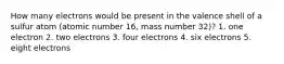 How many electrons would be present in the valence shell of a sulfur atom (atomic number 16, mass number 32)? 1. one electron 2. two electrons 3. four electrons 4. six electrons 5. eight electrons