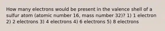 How many electrons would be present in the valence shell of a sulfur atom (atomic number 16, mass number 32)? 1) 1 electron 2) 2 electrons 3) 4 electrons 4) 6 electrons 5) 8 electrons