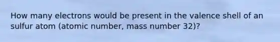 How many electrons would be present in the valence shell of an sulfur atom (atomic number, mass number 32)?