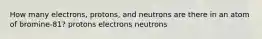 How many electrons, protons, and neutrons are there in an atom of bromine-81? protons electrons neutrons