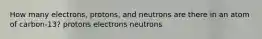 How many electrons, protons, and neutrons are there in an atom of carbon-13? protons electrons neutrons