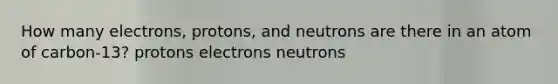 How many electrons, protons, and neutrons are there in an atom of carbon-13? protons electrons neutrons