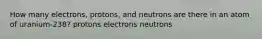 How many electrons, protons, and neutrons are there in an atom of uranium-238? protons electrons neutrons