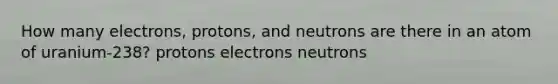 How many electrons, protons, and neutrons are there in an atom of uranium-238? protons electrons neutrons