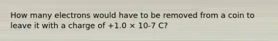 How many electrons would have to be removed from a coin to leave it with a charge of +1.0 × 10-7 C?