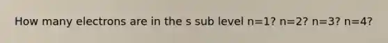 How many electrons are in the s sub level n=1? n=2? n=3? n=4?