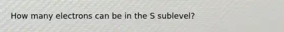 How many electrons can be in the S sublevel?