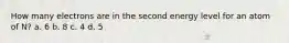 How many electrons are in the second energy level for an atom of N? a. 6 b. 8 c. 4 d. 5