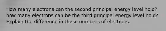 How many electrons can the second principal energy level hold? how many electrons can be the third principal energy level hold? Explain the difference in these numbers of electrons.