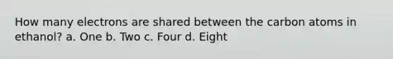How many electrons are shared between the carbon atoms in ethanol? a. One b. Two c. Four d. Eight