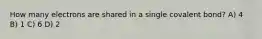 How many electrons are shared in a single covalent bond? A) 4 B) 1 C) 6 D) 2