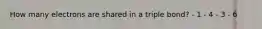 How many electrons are shared in a triple bond? - 1 - 4 - 3 - 6