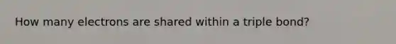How many electrons are shared within a triple bond?