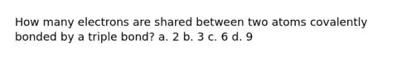 How many electrons are shared between two atoms covalently bonded by a triple bond? a. 2 b. 3 c. 6 d. 9