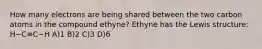 How many electrons are being shared between the two carbon atoms in the compound ethyne? Ethyne has the Lewis structure: H−C≡C−H A)1 B)2 C)3 D)6