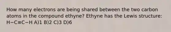 How many electrons are being shared between the two carbon atoms in the compound ethyne? Ethyne has the Lewis structure: H−C≡C−H A)1 B)2 C)3 D)6