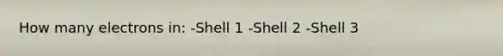 How many electrons in: -Shell 1 -Shell 2 -Shell 3