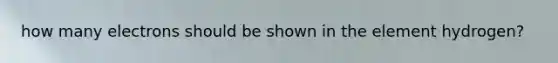how many electrons should be shown in the element hydrogen?
