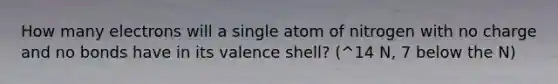 How many electrons will a single atom of nitrogen with no charge and no bonds have in its valence shell? (^14 N, 7 below the N)