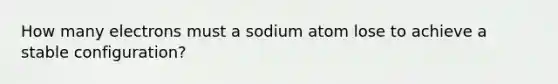 How many electrons must a sodium atom lose to achieve a stable configuration?