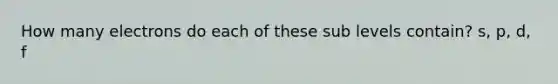 How many electrons do each of these sub levels contain? s, p, d, f