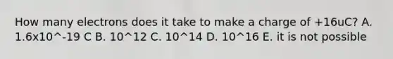 How many electrons does it take to make a charge of +16uC? A. 1.6x10^-19 C B. 10^12 C. 10^14 D. 10^16 E. it is not possible