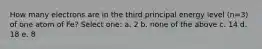 How many electrons are in the third principal energy level (n=3) of one atom of Fe? Select one: a. 2 b. none of the above c. 14 d. 18 e. 8