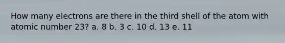 How many electrons are there in the third shell of the atom with atomic number 23? a. 8 b. 3 c. 10 d. 13 e. 11