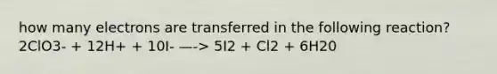 how many electrons are transferred in the following reaction? 2ClO3- + 12H+ + 10I- —-> 5I2 + Cl2 + 6H20